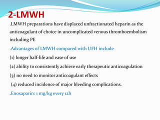 2-LMWH
.LMWH preparations have displaced unfractionated heparin as the
anticoagulant of choice in uncomplicated venous thromboembolism
including PE
.Advantages of LMWH compared with UFH include
(1) longer half-life and ease of use
(2) ability to consistently achieve early therapeutic anticoagulation
(3) no need to monitor anticoagulant effects
(4) reduced incidence of major bleeding complications.
.Enoxaparin: 1 mg/kg every 12h
 