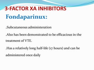 3-FACTOR XA INHIBITORS
Fondaparinux:
.Subcutaneous administeration
.Also has been demonstrated to be efficacious in the
treatment of VTE.
.Has a relatively long half-life (17 hours) and can be
administered once daily
 
