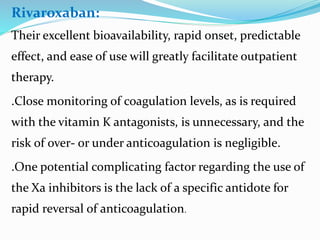 Rivaroxaban:
Their excellent bioavailability, rapid onset, predictable
effect, and ease of use will greatly facilitate outpatient
therapy.
.Close monitoring of coagulation levels, as is required
with the vitamin K antagonists, is unnecessary, and the
risk of over- or under anticoagulation is negligible.
.One potential complicating factor regarding the use of
the Xa inhibitors is the lack of a specific antidote for
rapid reversal of anticoagulation.
 
