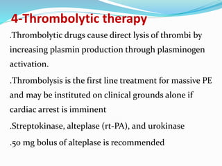 4-Thrombolytic therapy
.Thrombolytic drugs cause direct lysis of thrombi by
increasing plasmin production through plasminogen
activation.
.Thrombolysis is the first line treatment for massive PE
and may be instituted on clinical grounds alone if
cardiac arrest is imminent
.Streptokinase, alteplase (rt-PA), and urokinase
.50 mg bolus of alteplase is recommended
 