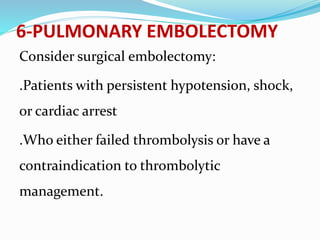 6-PULMONARY EMBOLECTOMY
Consider surgical embolectomy:
.Patients with persistent hypotension, shock,
or cardiac arrest
.Who either failed thrombolysis or have a
contraindication to thrombolytic
management.
 