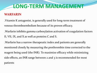 LONG-TERM MANAGEMENT
WARFARIN
.Vitamin K antagonist, is generally used for long-term treatment of
venous thromboembolism because of its proven efficacy.
.Warfarin inhibits gamma carboxylation activation of coagulation factors
II, VII, IX, and X as well as proteins C and S.
.Warfarin has a narrow therapeutic index and patients are generally
monitored closely by measuring the prothrombin time corrected to the
reagent being used (the INR). To maximize efficacy while minimizing
side effects, an INR range between 2 and 3 is recommended for most
patients
 