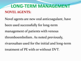 LONG-TERM MANAGEMENT
NOVEL AGENTS:
Novel agents are new oral anticoagulant, have
been used successfully for long-term
management of patients with venous
thromboembolism. As noted previously,
rivaroxaban used for the initial and long-term
treatment of PE with or without DVT.
 