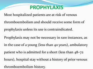 PROPHYLAXIS
Most hospitalized patients are at risk of venous
thromboembolism and should receive some form of
prophylaxis unless its use is contraindicated.
Prophylaxis may not be necessary in rare instances, as
in the case of a young (less than 40 years), ambulatory
patient who is admitted for a short (less than 48–72
hours), hospital stay without a history of prior venous
thromboembolism history.
 