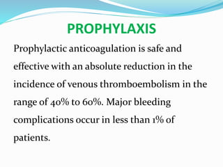 PROPHYLAXIS
Prophylactic anticoagulation is safe and
effective with an absolute reduction in the
incidence of venous thromboembolism in the
range of 40% to 60%. Major bleeding
complications occur in less than 1% of
patients.
 
