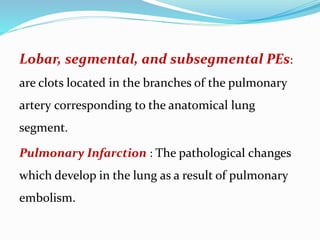 Lobar, segmental, and subsegmental PEs:
are clots located in the branches of the pulmonary
artery corresponding to the anatomical lung
segment.
Pulmonary Infarction : The pathological changes
which develop in the lung as a result of pulmonary
embolism.
 