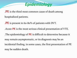 Epidemiology
.PE is the third most common cause of death among
hospitalized patients.
.PE is present in 60-80% of patients with DVT.
.Acute PE is the most serious clinical presentation of VTE.
.The epidemiology of PE is difficult to determine because it
may remain asymptomatic, or its diagnosis may be an
incidental finding, in some cases, the first presentation of PE
may be sudden death.
 