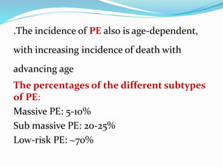 .The incidence of PE also is age-dependent,
with increasing incidence of death with
advancing age
The percentages of the different subtypes
of PE:
Massive PE: 5-10%
Sub massive PE: 20-25%
Low-risk PE: ~70%
 