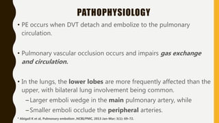 PATHOPHYSIOLOGY
• PE occurs when DVT detach and embolize to the pulmonary
circulation.
• Pulmonary vascular occlusion occurs and impairs gas exchange
and circulation.
• In the lungs, the lower lobes are more frequently affected than the
upper, with bilateral lung involvement being common.
–Larger emboli wedge in the main pulmonary artery, while
–Smaller emboli occlude the peripheral arteries.
* Abigail K et al, Pulmonary embolism ,NCBI/PMC, 2013 Jan-Mar; 3(1): 69–72.
 