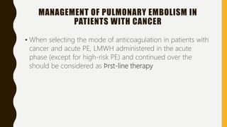 MANAGEMENT OF PULMONARY EMBOLISM IN
PATIENTS WITH CANCER
• When selecting the mode of anticoagulation in patients with
cancer and acute PE, LMWH administered in the acute
phase (except for high-risk PE) and continued over the
should be considered as ﬁrst-line therapy
 