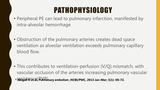 PATHOPHYSIOLOGY
• Peripheral PE can lead to pulmonary infarction, manifested by
intra-alveolar hemorrhage
• Obstruction of the pulmonary arteries creates dead space
ventilation as alveolar ventilation exceeds pulmonary capillary
blood flow.
• This contributes to ventilation-perfusion (V/Q) mismatch, with
vascular occlusion of the arteries increasing pulmonary vascular
resistance(PVR)
* Abigail K et al, Pulmonary embolism ,NCBI/PMC, 2013 Jan-Mar; 3(1): 69–72.
 