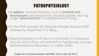PATHOPHYSIOLOGY
• In addition, humoral mediators, such as serotonin and
thromboxane, are released from activated platelets and may
trigger vasoconstriction in unaffected areas of lung.
• As the PASP increases, RV afterload increases, leading to RVF
,followed by impairment in LV filling.
• Rapid progression to MI may occur secondary to inadequate
coronary artery filling, with potential for hypotension, syncope,
electromechanical dissociation, or sudden death.
* Abigail K et al, Pulmonary embolism ,NCBI/PMC, 2013 Jan-Mar; 3(1): 69–72.
 