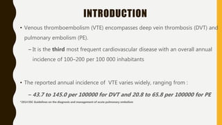 INTRODUCTION
• Venous thromboembolism (VTE) encompasses deep vein thrombosis (DVT) and
pulmonary embolism (PE).
– It is the third most frequent cardiovascular disease with an overall annual
incidence of 100–200 per 100 000 inhabitants
• The reported annual incidence of VTE varies widely, ranging from :
– 43.7 to 145.0 per 100000 for DVT and 20.8 to 65.8 per 100000 for PE
*2014 ESC Guidelines on the diagnosis and management of acute pulmonary embolism
 