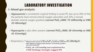 LABORATORY INVESTIGATION
• In blood gas analysis:
– Hypoxaemia is considered a typical finding in acute PE, but up to 40% of the
the patients have normal arterial oxygen saturation and 20% a normal
alveolar-arterial oxygen gradient.[normal PaO2 (ABG: 75-100mmHg vs VBG
35-40mmhg)]
– Hypocapnia is also often present [normal PCO2 (ABG: 38-42mmHg vs VBG
41-51mmhg)]
– Respiratory alkalosis (normal PH :7.38-7.42 ; HCO3 : 22-28mEq/L)
 