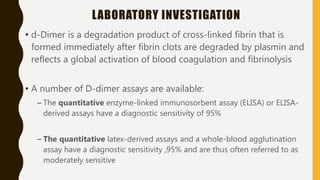 LABORATORY INVESTIGATION
• d-Dimer is a degradation product of cross-linked fibrin that is
formed immediately after fibrin clots are degraded by plasmin and
reflects a global activation of blood coagulation and fibrinolysis
• A number of D-dimer assays are available:
– The quantitative enzyme-linked immunosorbent assay (ELISA) or ELISA-
derived assays have a diagnostic sensitivity of 95%
– The quantitative latex-derived assays and a whole-blood agglutination
assay have a diagnostic sensitivity ,95% and are thus often referred to as
moderately sensitive
 