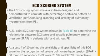 ECG SCORING SYSTEM
• The ECG scoring systems have also been designed and
demonstrated to correlate with percentage perfusion defects on
ventilation-perfusion lung scanning and severity of pulmonary
hypertension from PE .
• A 21-point ECG scoring system (shown in Table III) to determine the
relationship between ECG score and systolic pulmonary arterial
pressure (SPAP) in patients with and without PE.
• At a cutoff of 10 points, the sensitivity and specificity of this ECG
score for the recognition of severe pulmonary hypertension (SPAP >
 