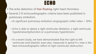 ECHO
• The echo detection of free-floating right-heart thrombus
• Several 2-D echocardiographic criteria have been published in
pulmonary embolism.
– In significant pulmonary embolism (angiographic miller index > 30%)
– Echo is able to detect a right ventricular dilatation, a right ventricular
hypokinesia/dysfunction or a pulmonary hypertension.
– In a recent study, we have demonstrated that the right to left
ventricular end-diastolic area ratio, measured in apical 4-c view is the
best echocardiographic reflect of right ventricular obstruction
 