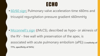 ECHO
• 60/60 sign: Pulmonary valve acceleration time ≤60ms and
tricuspid regurgitation pressure gradient ≤60mmHg
• Mcconnell's sign {(McCS), described as hypo- or akinesis of
the RV - free wall with preservation of the apex, is
associated with acute pulmonary embolism (aPE)} {Sensitivity of
77%, specificity of 94%}
 