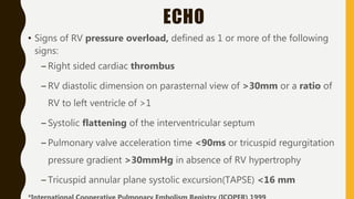 ECHO
• Signs of RV pressure overload, defined as 1 or more of the following
signs:
– Right sided cardiac thrombus
– RV diastolic dimension on parasternal view of >30mm or a ratio of
RV to left ventricle of >1
– Systolic flattening of the interventricular septum
– Pulmonary valve acceleration time <90ms or tricuspid regurgitation
pressure gradient >30mmHg in absence of RV hypertrophy
– Tricuspid annular plane systolic excursion(TAPSE) <16 mm
 