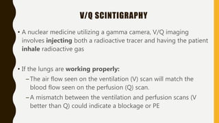 V/Q SCINTIGRAPHY
• A nuclear medicine utilizing a gamma camera, V/Q imaging
involves injecting both a radioactive tracer and having the patient
inhale radioactive gas
• If the lungs are working properly:
–The air flow seen on the ventilation (V) scan will match the
blood flow seen on the perfusion (Q) scan.
–A mismatch between the ventilation and perfusion scans (V
better than Q) could indicate a blockage or PE
 