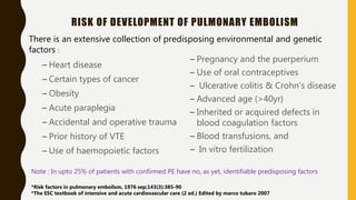 RISK OF DEVELOPMENT OF PULMONARY EMBOLISM
– Heart disease
– Certain types of cancer
– Obesity
– Acute paraplegia
– Accidental and operative trauma
– Prior history of VTE
– Use of haemopoietic factors
– Pregnancy and the puerperium
– Use of oral contraceptives
– Ulcerative colitis & Crohn's disease
– Advanced age (>40yr)
– Inherited or acquired defects in
blood coagulation factors
– Blood transfusions, and
– In vitro fertilization
There is an extensive collection of predisposing environmental and genetic
factors :
Note : In upto 25% of patients with confirmed PE have no, as yet, identifiable predisposing factors
*Risk factors in pulmonary embolism, 1976 sep;143(3):385-90
*The ESC textbook of intensive and acute cardiovascular care (2 ed.) Edited by marco tubaro 2007
 
