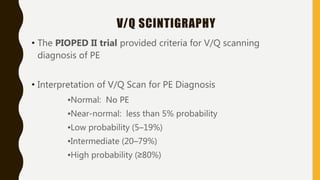V/Q SCINTIGRAPHY
• The PIOPED II trial provided criteria for V/Q scanning
diagnosis of PE
• Interpretation of V/Q Scan for PE Diagnosis
▪Normal: No PE
▪Near-normal: less than 5% probability
▪Low probability (5–19%)
▪Intermediate (20–79%)
▪High probability (≥80%)
 