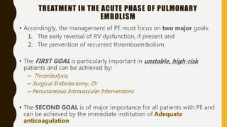 TREATMENT IN THE ACUTE PHASE OF PULMONARY
EMBOLISM
• Accordingly, the management of PE must focus on two major goals:
1. The early reversal of RV dysfunction, if present and
2. The prevention of recurrent thromboembolism.
• The FIRST GOAL is particularly important in unstable, high-risk
patients and can be achieved by:
– Thrombolysis,
– Surgical Embolectomy, Or
– Percutaneous Intravascular Interventions
• The SECOND GOAL is of major importance for all patients with PE and
can be achieved by the immediate institution of Adequate
anticoagulation
 
