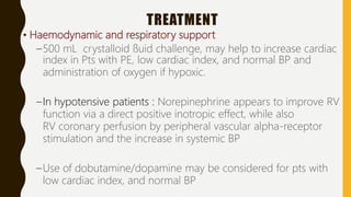TREATMENT
• Haemodynamic and respiratory support
–500 mL crystalloid ﬂuid challenge, may help to increase cardiac
index in Pts with PE, low cardiac index, and normal BP and
administration of oxygen if hypoxic.
–In hypotensive patients : Norepinephrine appears to improve RV
function via a direct positive inotropic effect, while also
RV coronary perfusion by peripheral vascular alpha-receptor
stimulation and the increase in systemic BP
–Use of dobutamine/dopamine may be considered for pts with
low cardiac index, and normal BP
 