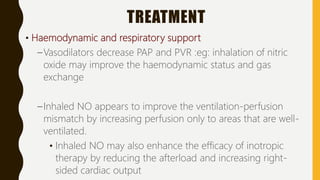 TREATMENT
• Haemodynamic and respiratory support
–Vasodilators decrease PAP and PVR :eg: inhalation of nitric
oxide may improve the haemodynamic status and gas
exchange
–Inhaled NO appears to improve the ventilation-perfusion
mismatch by increasing perfusion only to areas that are well-
ventilated.
• Inhaled NO may also enhance the efficacy of inotropic
therapy by reducing the afterload and increasing right-
sided cardiac output
 