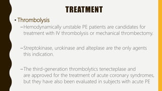 TREATMENT
• Thrombolysis
–Hemodynamically unstable PE patients are candidates for
treatment with IV thrombolysis or mechanical thrombectomy.
–Streptokinase, urokinase and alteplase are the only agents
this indication.
–The third-generation thrombolytics tenecteplase and
are approved for the treatment of acute coronary syndromes,
but they have also been evaluated in subjects with acute PE
 