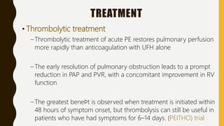 TREATMENT
• Thrombolytic treatment
– Thrombolytic treatment of acute PE restores pulmonary perfusion
more rapidly than anticoagulation with UFH alone
– The early resolution of pulmonary obstruction leads to a prompt
reduction in PAP and PVR, with a concomitant improvement in RV
function
– The greatest beneﬁt is observed when treatment is initiated within
48 hours of symptom onset, but thrombolysis can still be useful in
patients who have had symptoms for 6–14 days. (PEITHO) trial
 