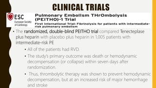CLINICAL TRIALS
• The randomized, double-blind PEITHO trial compared Tenecteplase
plus heparin with placebo plus heparin in 1,005 patients with
intermediate-risk PE
• All of the patients had RVD.
• The study’s primary outcome was death or hemodynamic
decompensation (or collapse) within seven days after
randomization.
• Thus, thrombolytic therapy was shown to prevent hemodynamic
decompensation, but at an increased risk of major hemorrhage
and stroke
 