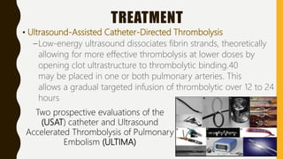 TREATMENT
• Ultrasound-Assisted Catheter-Directed Thrombolysis
–Low-energy ultrasound dissociates fibrin strands, theoretically
allowing for more effective thrombolysis at lower doses by
opening clot ultrastructure to thrombolytic binding.40
may be placed in one or both pulmonary arteries. This
allows a gradual targeted infusion of thrombolytic over 12 to 24
hours
Two prospective evaluations of the
(USAT) catheter and Ultrasound
Accelerated Thrombolysis of Pulmonary
Embolism (ULTIMA)
 