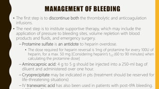 MANAGEMENT OF BLEEDING
• The first step is to discontinue both the thrombolytic and anticoagulation
infusions.
• The next step is to institute supportive therapy, which may include the
application of pressure to bleeding sites, volume repletion with blood
products and fluids, and emergency surgery.
– Protamine sulfate is an antidote to heparin overdose.
• The dose required for heparin reversal is 1mg of protamine for every 100U of
heparin, for a max. 50 mg [Considering heparin’s t1/2 (60 to 90 minutes) when
calculating the protamine dose]
– Aminocaproic acid: 4 g to 5 g should be injected into a 250-ml bag of
diluent and administered over one hour.
– Cryoprecipitate may be indicated in pts (treatment should be reserved for
life-threatening situations)
– IV tranexamic acid has also been used in patients with post-tPA bleeding.
 