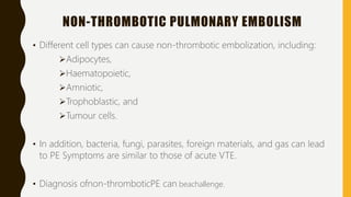 NON-THROMBOTIC PULMONARY EMBOLISM
• Different cell types can cause non-thrombotic embolization, including:
Adipocytes,
Haematopoietic,
Amniotic,
Trophoblastic, and
Tumour cells.
• In addition, bacteria, fungi, parasites, foreign materials, and gas can lead
to PE Symptoms are similar to those of acute VTE.
• Diagnosis ofnon-thromboticPE can beachallenge.
 