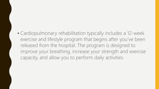 • Cardiopulmonary rehabilitation typically includes a 12-week
exercise and lifestyle program that begins after you’ve been
released from the hospital. The program is designed to
improve your breathing, increase your strength and exercise
capacity, and allow you to perform daily activities.
 