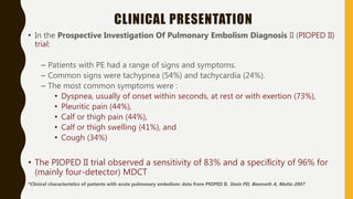 CLINICAL PRESENTATION
• In the Prospective Investigation Of Pulmonary Embolism Diagnosis II (PIOPED II)
trial:
– Patients with PE had a range of signs and symptoms.
– Common signs were tachypnea (54%) and tachycardia (24%).
– The most common symptoms were :
• Dyspnea, usually of onset within seconds, at rest or with exertion (73%),
• Pleuritic pain (44%),
• Calf or thigh pain (44%),
• Calf or thigh swelling (41%), and
• Cough (34%)
• The PIOPED II trial observed a sensitivity of 83% and a speciﬁcity of 96% for
(mainly four-detector) MDCT
*Clinical characteristics of patients with acute pulmonary embolism: data from PIOPED II. Stein PD, Beemath A, Matta 2007
 