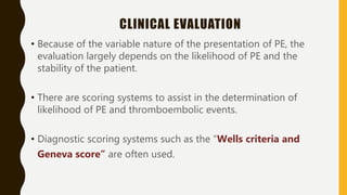 CLINICAL EVALUATION
• Because of the variable nature of the presentation of PE, the
evaluation largely depends on the likelihood of PE and the
stability of the patient.
• There are scoring systems to assist in the determination of
likelihood of PE and thromboembolic events.
• Diagnostic scoring systems such as the “Wells criteria and
Geneva score” are often used.
 