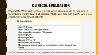 CLINICAL EVALUATION
Beyond the Wells and Geneva systems, which clinicians use to help rule in
thrombosis, the PE Rule-Out Criteria (PERC) can help rule-out PE in low-risk
emergency department patients
Kline JA, Courtney DM, Kabrhel C, et al. Prospective multicenter evaluation of the PErule-out criteria. 2008
 