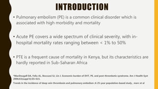 INTRODUCTION
• Pulmonary embolism (PE) is a common clinical disorder which is
associated with high morbidity and mortality
• Acute PE covers a wide spectrum of clinical severity, with in-
hospital mortality rates ranging between < 1% to 50%
• PTE is a frequent cause of mortality in Kenya, but its characteristics are
hardly reported in Sub-Saharan Africa
*MacDougall DA, Feliu AL, Boccuzzi SJ, Lin J. Economic burden of DVT, PE, and post-thrombotic syndrome. Am J Health Syst
2006;63(suppl 6):S5–S15.
Trends in the incidence of deep vein thrombosis and pulmonary embolism :A 25-year population-based study , marc et al
 