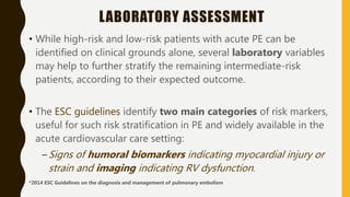 LABORATORY ASSESSMENT
• While high-risk and low-risk patients with acute PE can be
identified on clinical grounds alone, several laboratory variables
may help to further stratify the remaining intermediate-risk
patients, according to their expected outcome.
• The ESC guidelines identify two main categories of risk markers,
useful for such risk stratification in PE and widely available in the
acute cardiovascular care setting:
–Signs of humoral biomarkers indicating myocardial injury or
strain and imaging indicating RV dysfunction.
*2014 ESC Guidelines on the diagnosis and management of pulmonary embolism
 
