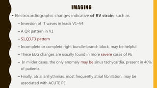 IMAGING
• Electrocardiographic changes indicative of RV strain, such as
– Inversion of T waves in leads V1–V4
– A QR pattern in V1
– S1,Q3,T3 pattern
– Incomplete or complete right bundle-branch block, may be helpful
– These ECG changes are usually found in more severe cases of PE
– In milder cases, the only anomaly may be sinus tachycardia, present in 40%
of patients.
– Finally, atrial arrhythmias, most frequently atrial fibrillation, may be
associated with ACUTE PE
 