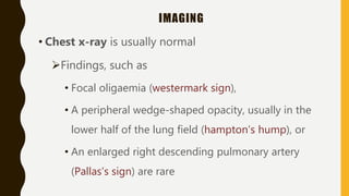 IMAGING
• Chest x-ray is usually normal
Findings, such as
• Focal oligaemia (westermark sign),
• A peripheral wedge-shaped opacity, usually in the
lower half of the lung field (hampton’s hump), or
• An enlarged right descending pulmonary artery
(Pallas’s sign) are rare
 