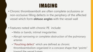 IMAGING
• Chronic thromboemboli are often complete occlusions or
non-occlusive filling defects in the periphery of the affected
vessel which form obtuse angles with the vessel wall
• Features noted with chronic PE include:
–Webs or bands, intimal irregularities
–Abrupt narrowing or complete obstruction of the pulmonary
arteries
–“Pouching defect” which are defined as chronic
thromboembolism organized in a concave shape that “points”
 