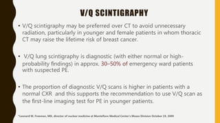 V/Q SCINTIGRAPHY
• V/Q scintigraphy may be preferred over CT to avoid unnecessary
radiation, particularly in younger and female patients in whom thoracic
CT may raise the lifetime risk of breast cancer.
• V/Q lung scintigraphy is diagnostic (with either normal or high-
probability ﬁndings) in approx. 30–50% of emergency ward patients
with suspected PE.
• The proportion of diagnostic V/Q scans is higher in patients with a
normal CXR and this supports the recommendation to use V/Q scan as
the ﬁrst-line imaging test for PE in younger patients.
*Leonard M. Freeman, MD, director of nuclear medicine at Montefiore Medical Center’s Moses Division October 19, 2009
 