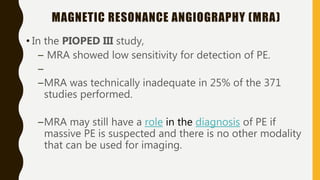 MAGNETIC RESONANCE ANGIOGRAPHY (MRA)
• In the PIOPED III study,
– MRA showed low sensitivity for detection of PE.
–
–MRA was technically inadequate in 25% of the 371
studies performed.
–MRA may still have a role in the diagnosis of PE if
massive PE is suspected and there is no other modality
that can be used for imaging.
 