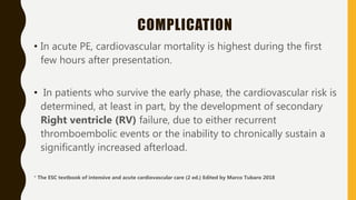 COMPLICATION
• In acute PE, cardiovascular mortality is highest during the first
few hours after presentation.
• In patients who survive the early phase, the cardiovascular risk is
determined, at least in part, by the development of secondary
Right ventricle (RV) failure, due to either recurrent
thromboembolic events or the inability to chronically sustain a
significantly increased afterload.
* The ESC textbook of intensive and acute cardiovascular care (2 ed.) Edited by Marco Tubaro 2018
 