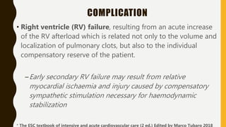 COMPLICATION
• Right ventricle (RV) failure, resulting from an acute increase
of the RV afterload which is related not only to the volume and
localization of pulmonary clots, but also to the individual
compensatory reserve of the patient.
–Early secondary RV failure may result from relative
myocardial ischaemia and injury caused by compensatory
sympathetic stimulation necessary for haemodynamic
stabilization
* The ESC textbook of intensive and acute cardiovascular care (2 ed.) Edited by Marco Tubaro 2018
 