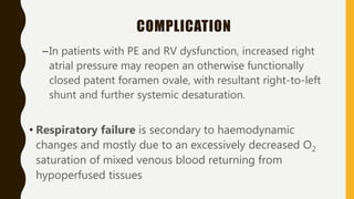 COMPLICATION
–In patients with PE and RV dysfunction, increased right
atrial pressure may reopen an otherwise functionally
closed patent foramen ovale, with resultant right-to-left
shunt and further systemic desaturation.
• Respiratory failure is secondary to haemodynamic
changes and mostly due to an excessively decreased O2
saturation of mixed venous blood returning from
hypoperfused tissues
 
