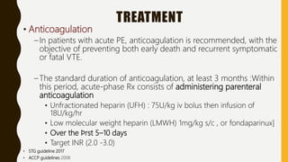 TREATMENT
• Anticoagulation
– In patients with acute PE, anticoagulation is recommended, with the
objective of preventing both early death and recurrent symptomatic
or fatal VTE.
– The standard duration of anticoagulation, at least 3 months :Within
this period, acute-phase Rx consists of administering parenteral
anticoagulation
• Unfractionated heparin (UFH) : 75U/kg iv bolus then infusion of
18U/kg/hr
• Low molecular weight heparin (LMWH) 1mg/kg s/c , or fondaparinux]
• Over the ﬁrst 5–10 days
• Target INR (2.0 -3.0)
• STG guideline 2017
• ACCP guidelines 2008
 